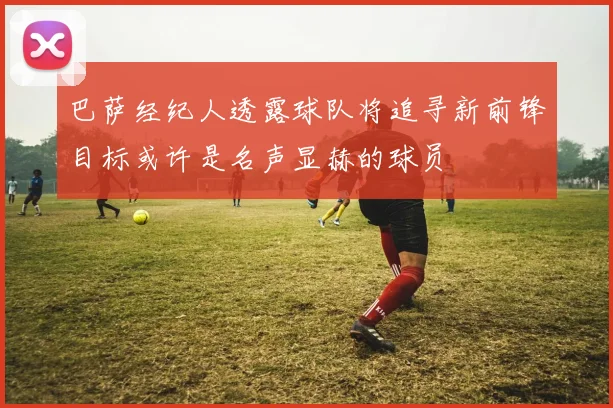 巴萨经纪人透露球队将追寻新前锋目标或许是名声显赫的球员