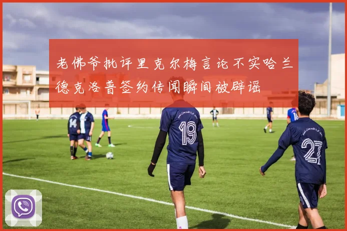 老佛爷批评里克尔梅言论不实哈兰德克洛普签约传闻瞬间被辟谣