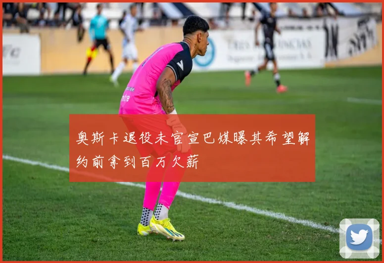 奥斯卡退役未官宣巴媒曝其希望解约前拿到百万欠薪