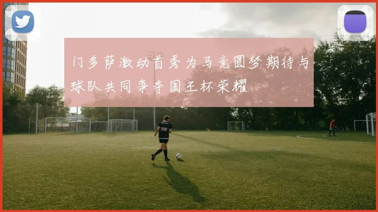 门多萨激动首秀为马竞圆梦期待与球队共同争夺国王杯荣耀