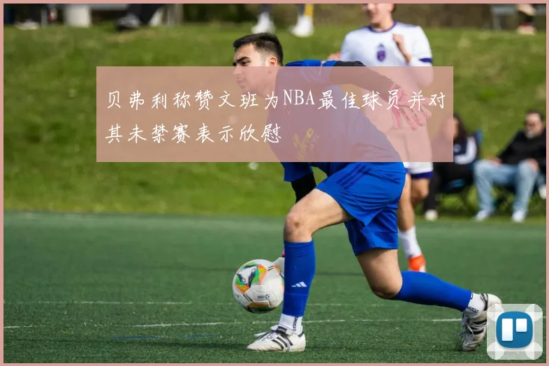 贝弗利称赞文班为NBA最佳球员并对其未禁赛表示欣慰