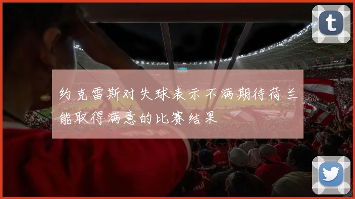约克雷斯对失球表示不满期待荷兰能取得满意的比赛结果