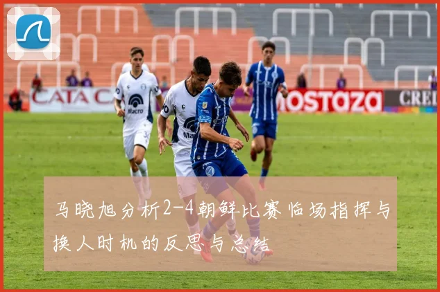 马晓旭分析2-4朝鲜比赛临场指挥与换人时机的反思与总结