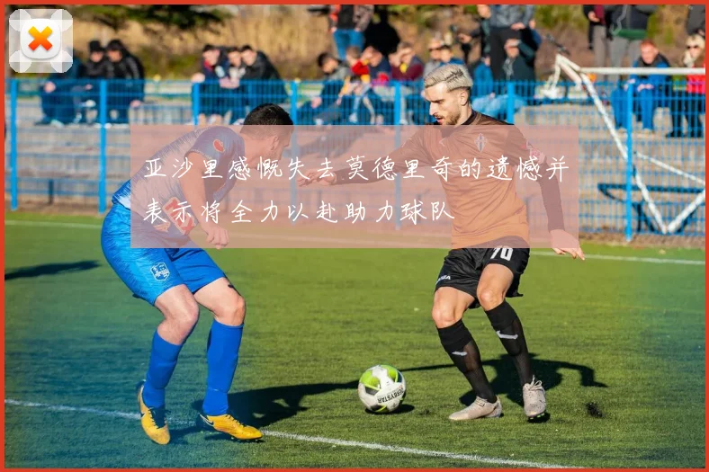 亚沙里感慨失去莫德里奇的遗憾并表示将全力以赴助力球队