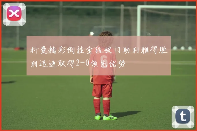 科曼精彩倒挂金钩破门助利雅得胜利迅速取得2-0领先优势