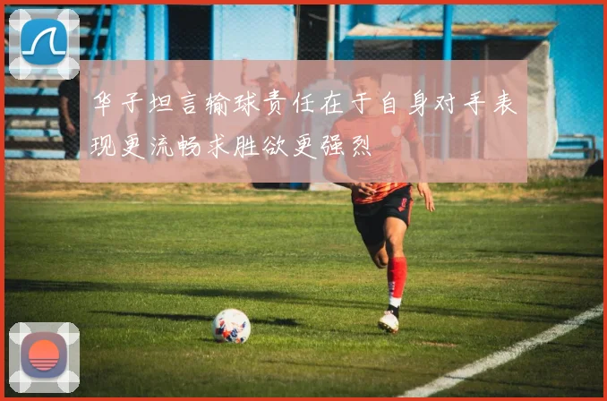 华子坦言输球责任在于自身对手表现更流畅求胜欲更强烈