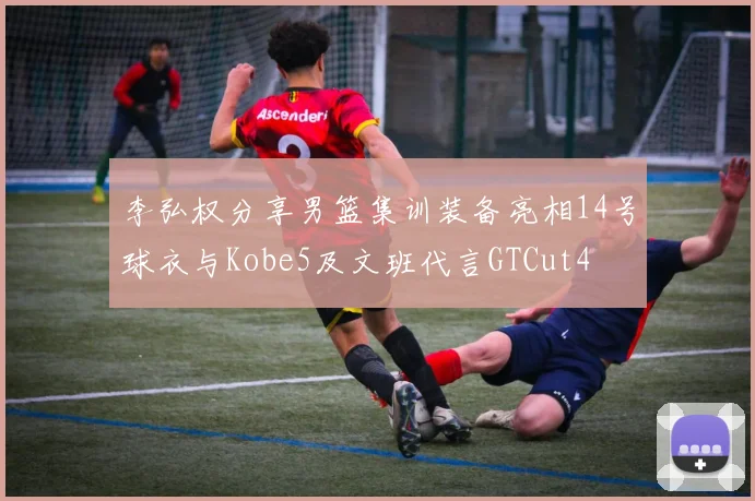 李弘权分享男篮集训装备亮相14号球衣与Kobe5及文班代言GTCut4