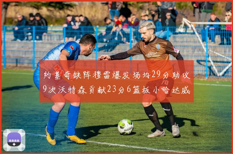约基奇缺阵穆雷爆发场均29分助攻9次沃特森贡献23分6篮板小哈达威也有17分表现出色