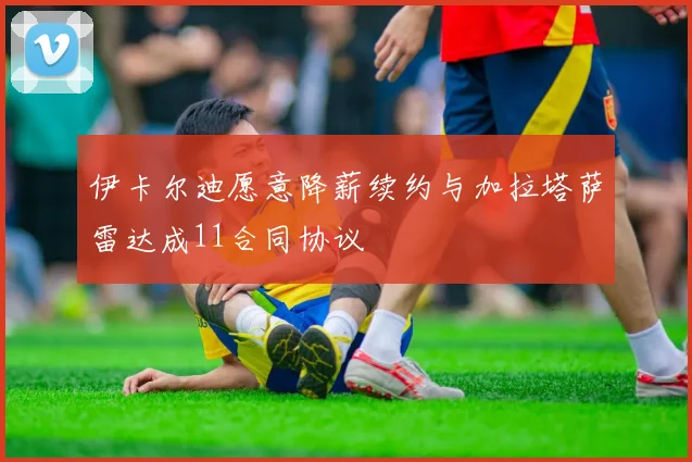 伊卡尔迪愿意降薪续约与加拉塔萨雷达成11合同协议