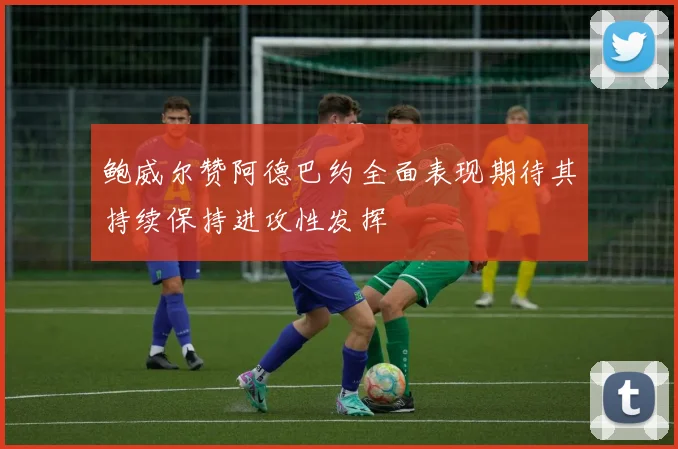 鲍威尔赞阿德巴约全面表现期待其持续保持进攻性发挥