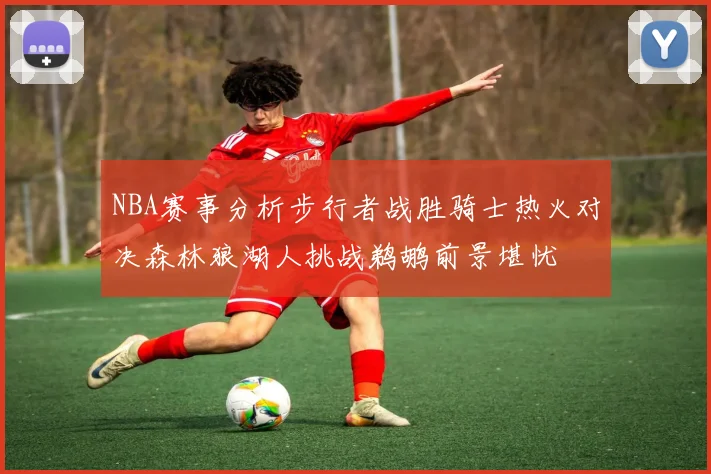 NBA赛事分析步行者战胜骑士热火对决森林狼湖人挑战鹈鹕前景堪忧