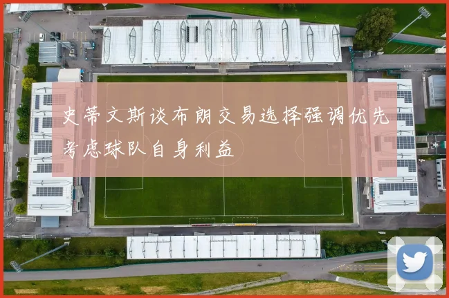 史蒂文斯谈布朗交易选择强调优先考虑球队自身利益