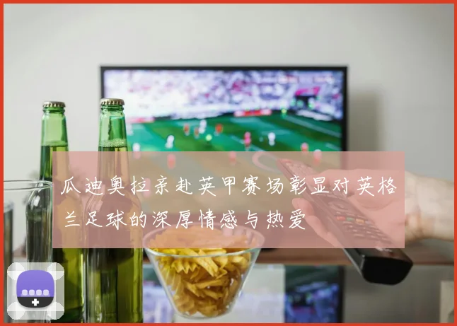 瓜迪奥拉亲赴英甲赛场彰显对英格兰足球的深厚情感与热爱