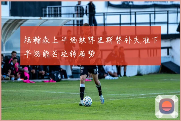 杨瀚森上半场缺阵里斯替补失准下半场能否逆转局势