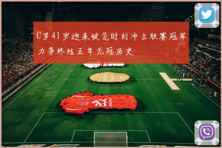 C罗41岁迎来破荒时刻冲击联赛冠军力争终结五年无冠历史