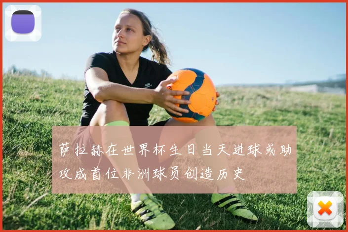萨拉赫在世界杯生日当天进球或助攻成首位非洲球员创造历史