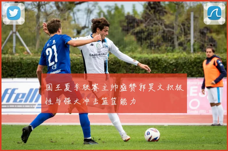 国王夏季联赛主帅盛赞郭昊文积极性与强大冲击篮筐能力