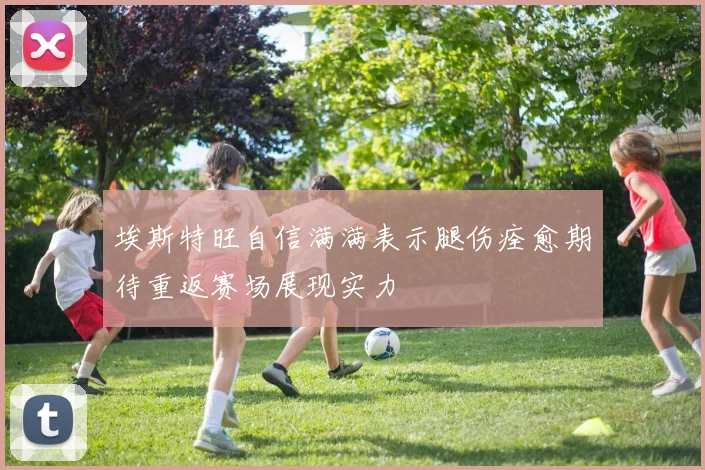 埃斯特旺自信满满表示腿伤痊愈期待重返赛场展现实力