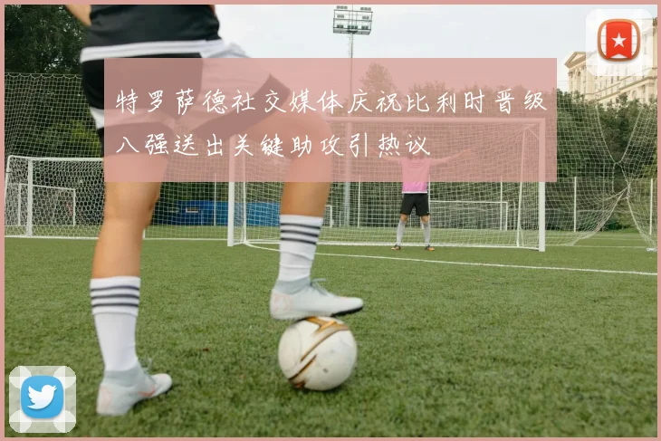 特罗萨德社交媒体庆祝比利时晋级八强送出关键助攻引热议