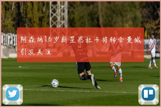 阿森纳16岁新星恩杜卡将转会曼城引发关注
