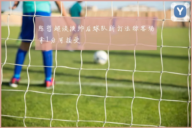 陈哲超谈换帅后球队新打法称客场拿1分可接受