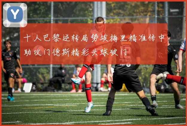 十人巴黎逆转局势埃梅里精准传中助攻门德斯精彩头球破门