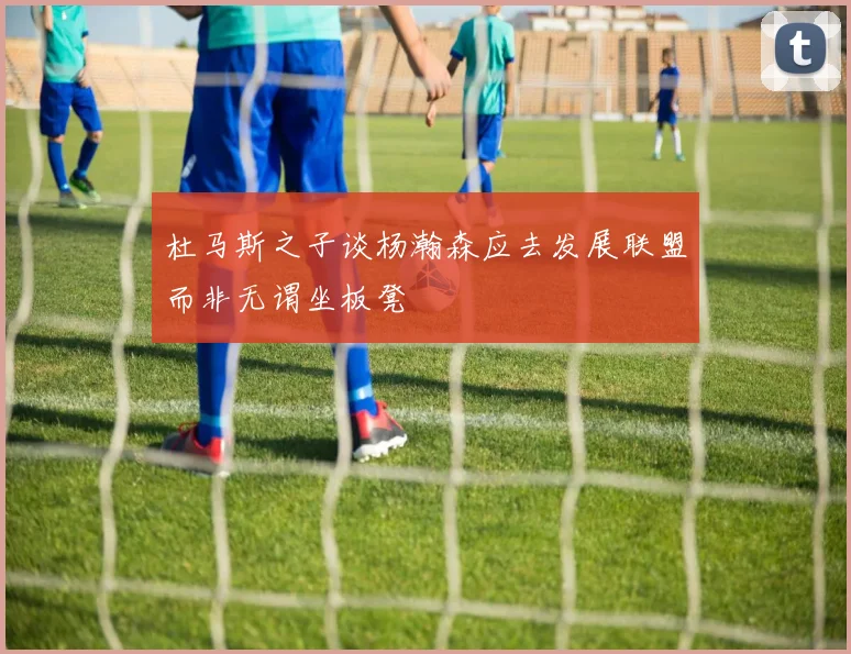 杜马斯之子谈杨瀚森应去发展联盟而非无谓坐板凳
