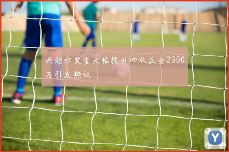 西超杯奖金大幅提升四队瓜分2300万引发热议