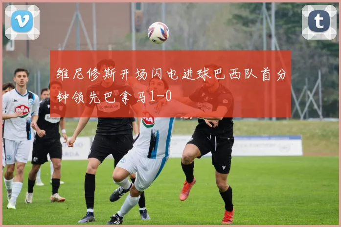 维尼修斯开场闪电进球巴西队首分钟领先巴拿马1-0