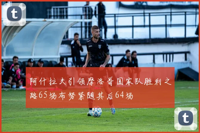 阿什拉夫引领摩洛哥国家队胜利之路65场布努紧随其后64场