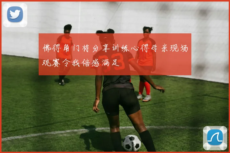 佛得角门将分享训练心得母亲现场观赛令我倍感满足